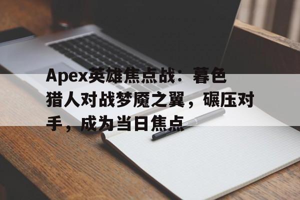 Apex英雄焦点战：暮色猎人对战梦魇之翼，碾压对手，成为当日焦点