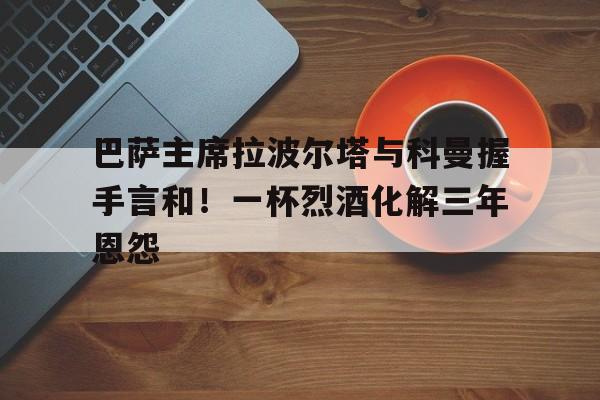 巴萨主席拉波尔塔与科曼握手言和！一杯烈酒化解三年恩怨的简单介绍